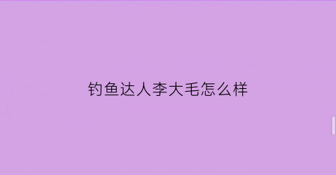 钓鱼达人李大毛怎么样(钓鱼李大毛个人资料)