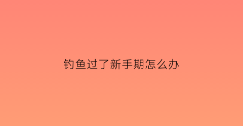 钓鱼过了新手期怎么办(钓鱼新手和老手区别)