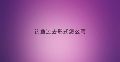 钓鱼过去形式怎么写(去钓鱼过去式英文单词怎么写)