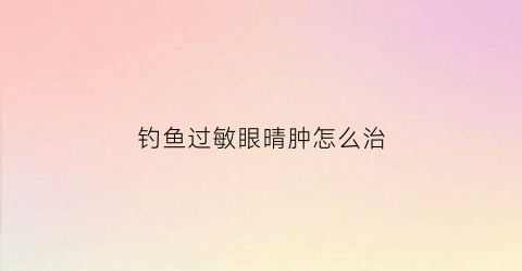 钓鱼过敏眼晴肿怎么治(钓鱼过敏怎么治疗)