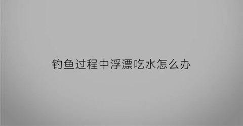 “钓鱼过程中浮漂吃水怎么办(钓鱼过程中浮漂吃水怎么办呢)