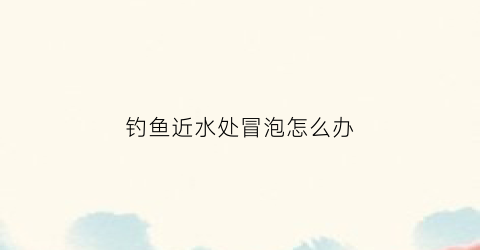 钓鱼近水处冒泡怎么办(钓鱼时水里有水泡是怎么回事)