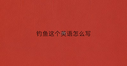 钓鱼这个英语怎么写(钓鱼用英语怎么读)