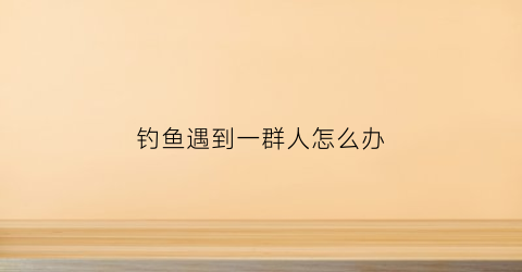 钓鱼遇到一群人怎么办(偶遇钓鱼人)