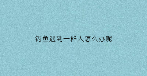 钓鱼遇到一群人怎么办呢(好多人在钓鱼)