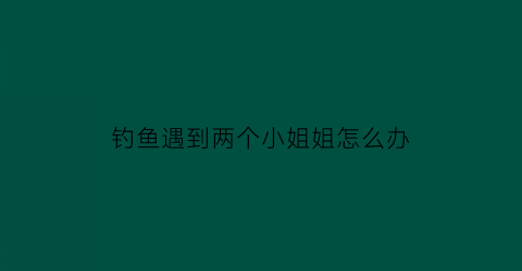 “钓鱼遇到两个小姐姐怎么办(钓鱼遇到两个小姐姐怎么办呢)