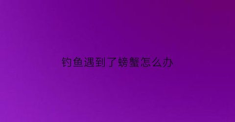 钓鱼遇到了螃蟹怎么办(钓鱼钓到螃蟹的迷信说法)