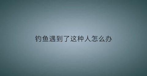 “钓鱼遇到了这种人怎么办(遇上钓鱼执法怎么办)