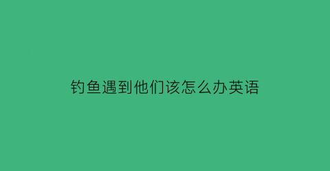 钓鱼遇到他们该怎么办英语(钓鱼遇到他们该怎么办英语怎么说)