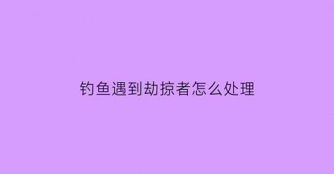 “钓鱼遇到劫掠者怎么处理(遇到钓鱼执法应该怎么办)