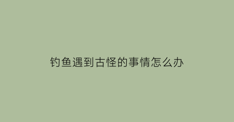 钓鱼遇到古怪的事情怎么办(钓鱼遇到鬼真实经历)