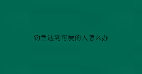 “钓鱼遇到可爱的人怎么办(钓鱼遇到可爱的人怎么办呢)