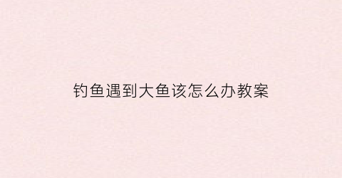 钓鱼遇到大鱼该怎么办教案(钓到大鱼心情说说心情短语)