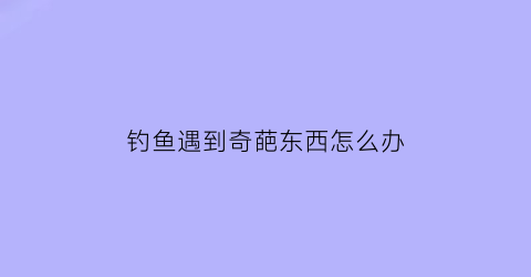 钓鱼遇到奇葩东西怎么办(钓鱼钓到奇奇怪怪的东西)