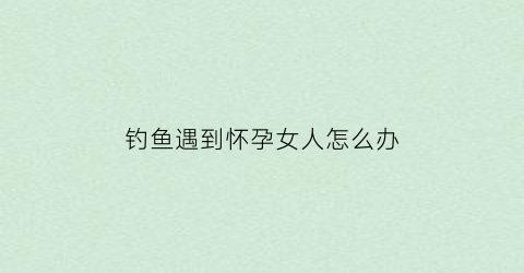 “钓鱼遇到怀孕女人怎么办(钓到怀孕的大鲤鱼是什么意思)