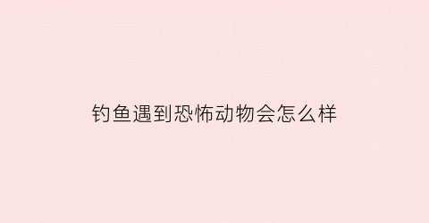 “钓鱼遇到恐怖动物会怎么样(钓鱼遇到的真实诡异事)