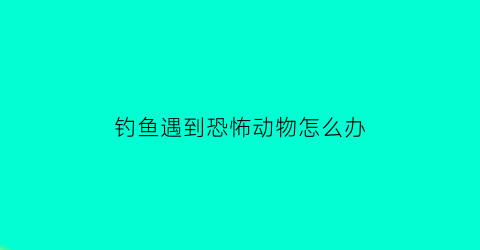 “钓鱼遇到恐怖动物怎么办(钓鱼遇到鬼真实经历)