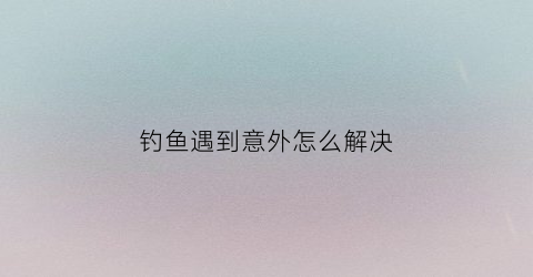 钓鱼遇到意外怎么解决(钓到鱼怎么办)