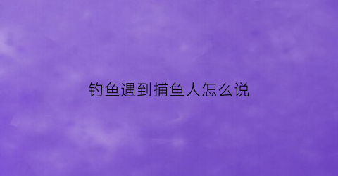 钓鱼遇到捕鱼人怎么说(捕鱼时候遇到鱼群)