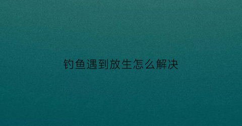 钓鱼遇到放生怎么解决(钓鱼遇到放生怎么解决呢)