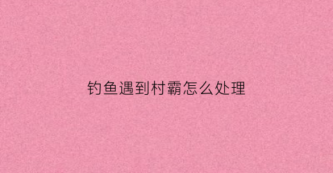 钓鱼遇到村霸怎么处理(村民钓鱼)