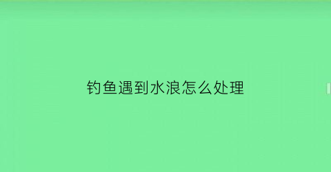钓鱼遇到水浪怎么处理(钓鱼遇见走水怎么办)