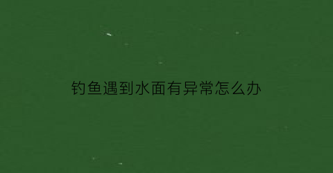 “钓鱼遇到水面有异常怎么办(钓鱼在水面浮着的叫什么)