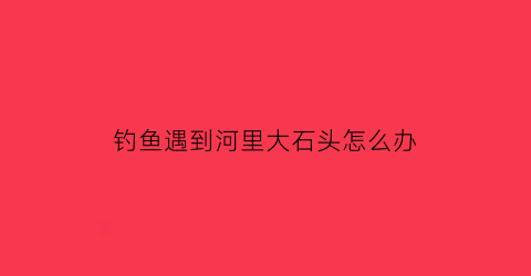 “钓鱼遇到河里大石头怎么办(钓鱼钓到石头是时来运转)