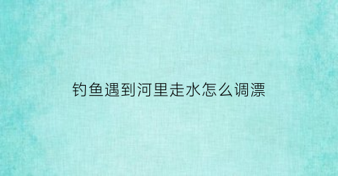 钓鱼遇到河里走水怎么调漂(河里野钓走水怎么钓)