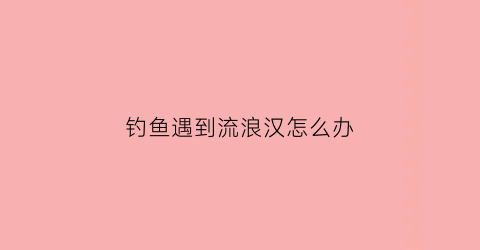 钓鱼遇到流浪汉怎么办(偶遇钓鱼人)
