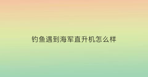 钓鱼遇到海军直升机怎么样(中国海军可以钓鱼吗)