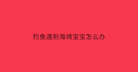 钓鱼遇到海绵宝宝怎么办(钓鱼遇到海绵宝宝怎么办呢)