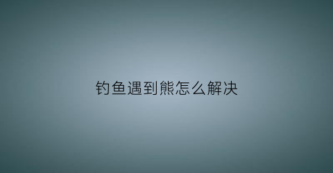 钓鱼遇到熊怎么解决(钓鱼遇到大鱼怎么办)