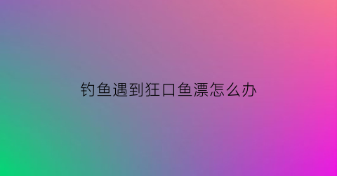 钓鱼遇到狂口鱼漂怎么办(钓鱼狂口表情包)