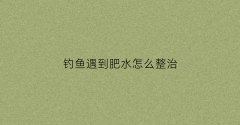 钓鱼遇到肥水怎么整治(钓鱼肥水是什么意思)