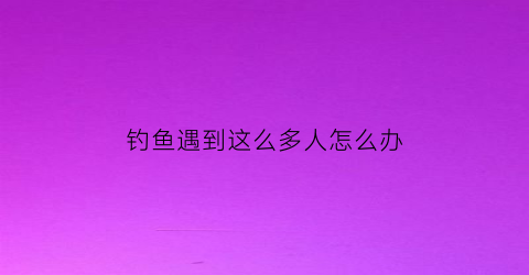 “钓鱼遇到这么多人怎么办(钓鱼遇到这么多人怎么办呢)