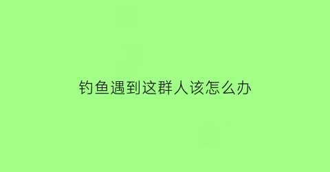 钓鱼遇到这群人该怎么办