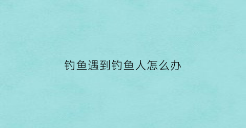 钓鱼遇到钓鱼人怎么办(遇到钓鱼的人怎么办)