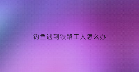 钓鱼遇到铁路工人怎么办(在铁轨上钓鱼)