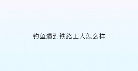 “钓鱼遇到铁路工人怎么样(钓鱼遇到铁路工人怎么样了)