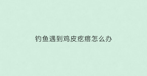 钓鱼遇到鸡皮疙瘩怎么办(钓鱼后身上起了红疙瘩)