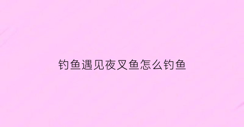 钓鱼遇见夜叉鱼怎么钓鱼(夜晚叉鱼选什么时间段)