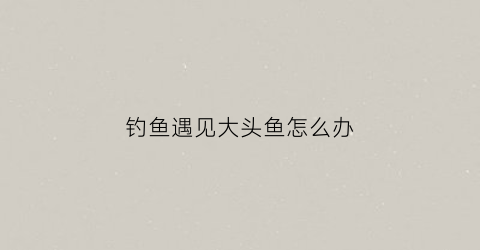 钓鱼遇见大头鱼怎么办(钓大头鱼技巧大全)