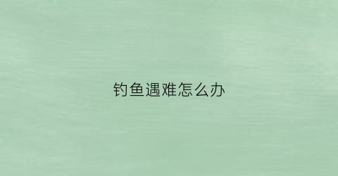 钓鱼遇难怎么办(钓鱼发生意外)