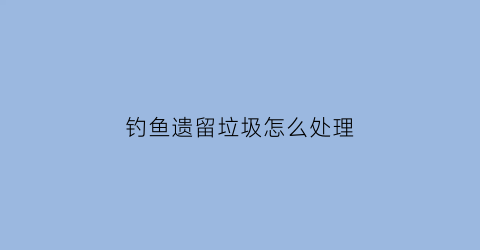 钓鱼遗留垃圾怎么处理(钓鱼遗留垃圾怎么处理干净)