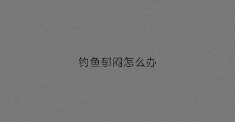 钓鱼郁闷怎么办(钓鱼心情不好的句子说说心情)