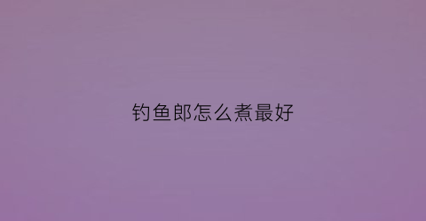 钓鱼郎怎么煮最好(钓鱼郎能吃吗)