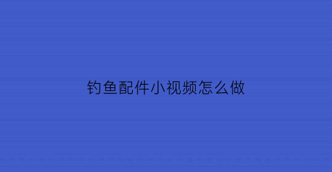 “钓鱼配件小视频怎么做(钓鱼配件小视频怎么做好看)