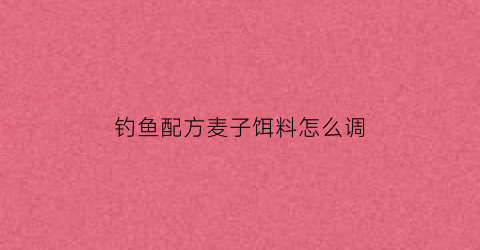 “钓鱼配方麦子饵料怎么调(麦子饵料怎么做)