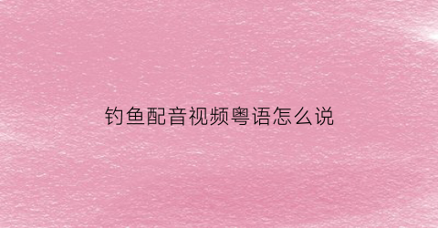 钓鱼配音视频粤语怎么说(钓鱼白话)